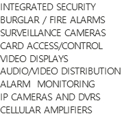 INTEGRATED SECURITY
BURGLAR / FIRE ALARMS
SURVEILLANCE CAMERAS
CARD ACCESS/CONTROL
VIDEO DISPLAYS
AUDIO/VIDEO DISTRIBUTION
ALARM  MONITORING
IP CAMERAS AND DVRS
CELLULAR AMPLIFIERS
