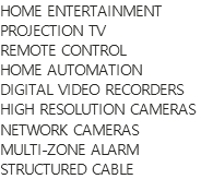 HOME ENTERTAINMENT
PROJECTION TV
REMOTE CONTROL
HOME AUTOMATION
DIGITAL VIDEO RECORDERS
HIGH RESOLUTION CAMERAS
NETWORK CAMERAS
MULTI-ZONE ALARM
STRUCTURED CABLE